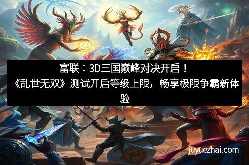 富联：3D三国巅峰对决开启！《乱世无双》测试开启等级上限，畅享极限争霸新体验